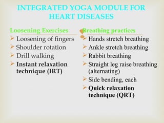 Loosening Exercises
 Loosening of fingers
 Shoulder rotation
 Drill walking
 Instant relaxation
technique (IRT)
INTEGRATED YOGA MODULE FOR
HEART DISEASES
Breathing practices
 Hands stretch breathing
 Ankle stretch breathing
 Rabbit breathing
 Straight leg raise breathing
(alternating)
 Side bending, each
 Quick relaxation
technique (QRT)
 
