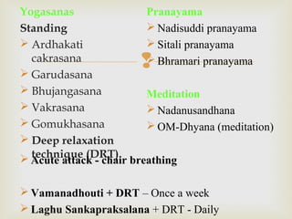 
Yogasanas
Standing
 Ardhakati
cakrasana
 Garudasana
 Bhujangasana
 Vakrasana
 Gomukhasana
 Deep relaxation
technique (DRT)
Pranayama
 Nadisuddi pranayama
 Sitali pranayama
 Bhramari pranayama
Meditation
 Nadanusandhana
 OM-Dhyana (meditation)
 Acute attack - chair breathing
 Vamanadhouti + DRT – Once a week
 Laghu Sankapraksalana + DRT - Daily
 