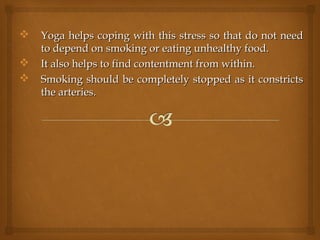  Yoga helps coping with this stress so that do not needYoga helps coping with this stress so that do not need
to depend on smoking or eating unhealthy food.to depend on smoking or eating unhealthy food.
 It also helps to find contentment from within.It also helps to find contentment from within.
 Smoking should be completely stopped as it constrictsSmoking should be completely stopped as it constricts
the arteries.the arteries.
 