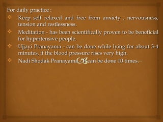For daily practice :For daily practice :
 Keep self relaxed and free from anxiety , nervousness,Keep self relaxed and free from anxiety , nervousness,
tension and restlessness.tension and restlessness.
 Meditation - has been scientifically proven to be beneficialMeditation - has been scientifically proven to be beneficial
for hypertensive people.for hypertensive people.
 Ujjayi Pranayama - can be done while lying for about 3-4Ujjayi Pranayama - can be done while lying for about 3-4
minutes, if the blood pressure rises very high.minutes, if the blood pressure rises very high.
 Nadi Shodak Pranayama - It can be done 10 times.Nadi Shodak Pranayama - It can be done 10 times.
 
