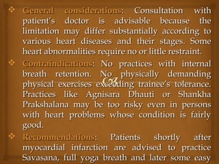  General considerationsGeneral considerations: Consultation with: Consultation with
patient’s doctor is advisable because thepatient’s doctor is advisable because the
limitation may differ substantially according tolimitation may differ substantially according to
various heart diseases and their stages. Somevarious heart diseases and their stages. Some
heart abnormalities require no or little restraint.heart abnormalities require no or little restraint.
 ContraindicationsContraindications: No practices with internal: No practices with internal
breath retention. No physically demandingbreath retention. No physically demanding
physical exercises exceeding trainee’s tolerance.physical exercises exceeding trainee’s tolerance.
Practices like Agnisara Dhauti or ShankhaPractices like Agnisara Dhauti or Shankha
Prakshalana may be too risky even in personsPrakshalana may be too risky even in persons
with heart problems whose condition is fairlywith heart problems whose condition is fairly
good.good.
 RecommendationsRecommendations: Patients shortly after: Patients shortly after
myocardial infarction are advised to practicemyocardial infarction are advised to practice
Savasana, full yoga breath and later some easySavasana, full yoga breath and later some easy
 