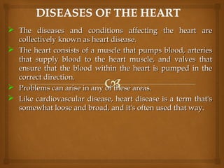  The diseases and conditions affecting the heart areThe diseases and conditions affecting the heart are
collectively known as heart disease.collectively known as heart disease.
 The heart consists of a muscle that pumps blood, arteriesThe heart consists of a muscle that pumps blood, arteries
that supply blood to the heart muscle, and valves thatthat supply blood to the heart muscle, and valves that
ensure that the blood within the heart is pumped in theensure that the blood within the heart is pumped in the
correct direction.correct direction.
 Problems can arise in any of these areas.Problems can arise in any of these areas.
 Like cardiovascular disease, heart disease is a term that'sLike cardiovascular disease, heart disease is a term that's
somewhat loose and broad, and it's often used that way.somewhat loose and broad, and it's often used that way.
 