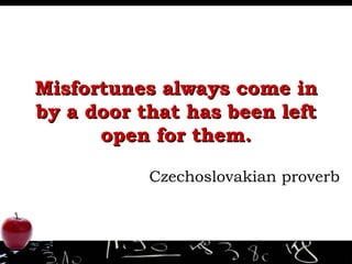 Misfortunes always come in by a door that has been left open for them. Czechoslovakian proverb 