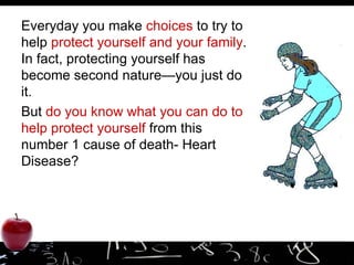 Everyday you make  choices  to try to help  protect yourself and your family . In fact, protecting yourself has become second nature—you just do it.  But  do you know what you can do to help protect yourself  from this number 1 cause of death- Heart Disease? 