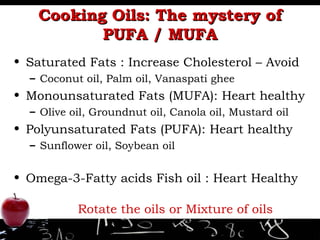Cooking Oils: The mystery of PUFA / MUFA Saturated Fats : Increase Cholesterol – Avoid Coconut oil, Palm oil, Vanaspati ghee Monounsaturated Fats (MUFA): Heart healthy Olive oil, Groundnut oil, Canola oil, Mustard oil Polyunsaturated Fats (PUFA): Heart healthy Sunflower oil, Soybean oil Omega-3-Fatty acids Fish oil : Heart Healthy Rotate the oils or Mixture of oils 