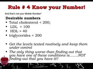 Rule # 4 Know your Number! Desirable numbers Total cholesterol < 200; LDL  < 100  HDL > 40 triglycerides < 200 Get the levels tested routinely and keep them under control The only thing worse than finding out that you have one of these conditions is…….NOT finding out that you have it!! And that’s not your Mobile Number! 