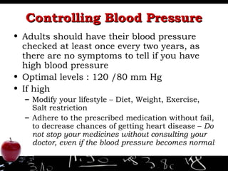 Controlling Blood Pressure Adults should have their blood pressure checked at least once every two years, as there are no symptoms to tell if you have high blood pressure Optimal levels : 120 /80 mm Hg If high Modify your lifestyle – Diet, Weight, Exercise, Salt restriction Adhere to the prescribed medication without fail, to decrease chances of getting heart disease –  Do not stop your medicines without consulting your doctor, even if the blood pressure becomes normal 
