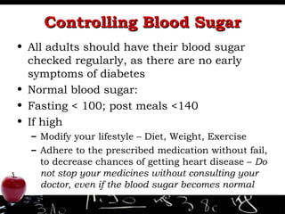 Controlling Blood Sugar All adults should have their blood sugar checked regularly, as there are no early symptoms of diabetes Normal blood sugar: Fasting < 100; post meals <140 If high Modify your lifestyle – Diet, Weight, Exercise Adhere to the prescribed medication without fail, to decrease chances of getting heart disease –  Do not stop your medicines without consulting your doctor, even if the blood sugar becomes normal 
