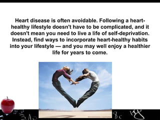 Heart disease is often avoidable. Following a heart-healthy lifestyle doesn't have to be complicated, and it doesn't mean you need to live a life of self-deprivation. Instead, find ways to incorporate heart-healthy habits into your lifestyle — and you may well enjoy a healthier life for years to come. 