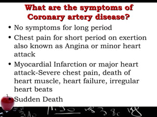 What are the symptoms of Coronary artery disease? No symptoms for long period Chest pain for short period on exertion also known as Angina or minor heart attack Myocardial Infarction or major heart attack-Severe chest pain, death of heart muscle, heart failure, irregular heart beats  Sudden Death 