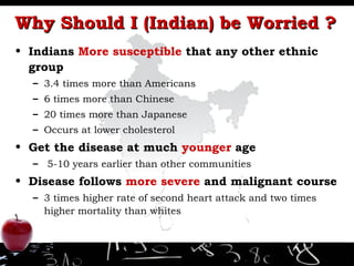 Why Should I (Indian) be Worried ? Indians  More susceptible  that any other ethnic group 3.4 times more than Americans 6 times more than Chinese 20 times more than Japanese Occurs at lower cholesterol Get the disease at much  younger  age 5-10 years earlier than other communities Disease follows  more severe  and malignant course 3 times higher rate of second heart attack and two times higher mortality than whites 