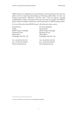 Overview of cardiovascular disease and research RAND Europe
ii
RAND Europe is an independent not-for-profit policy research organisation that serves the
public interest by improving policymaking and informing public debate. Its clients are
European governments, institutions, and firms with a need for rigorous, impartial
multidisciplinary analysis. This report has been peer-reviewed in accordance with RAND’s
quality assurance standards2
and therefore may be represented as a RAND Europe product.
For more information about RAND Europe or this document, please contact:
Edward Nason
Analyst
RAND Europe Cambridge
Westbrook Centre
Milton Road
Cambridge. CB4 1YG. UK
Tel: +44 (0)1223 353 329
Fax: +44 (0)1223 358 845
Email: nason@rand.org
Dr. Steven Wooding
Senior Analyst
RAND Europe Cambridge
Westbrook Centre
Milton Road
Cambridge. CB4 1YG. UK
Tel: +44 (0)1223 353 329
Fax: +44 (0)1223 358 845
Email: jgrant@rand.org
2
For more information, see http://www.rand.org/about/standards/
 