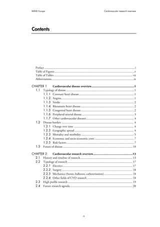 RAND Europe Cardiovascular research overview
iii
Contents
Preface.......................................................................................................................... i
Table of Figures............................................................................................................v
Table of Tables.......................................................................................................... vii
Abbreviations...............................................................................................................ix
CHAPTER 1 Cardiovascular disease overview.......................................................1
1.1 Typology of disease ........................................................................................... 1
1.1.1 Coronary heart disease.......................................................................... 1
1.1.2 Angina.................................................................................................. 1
1.1.3 Stroke................................................................................................... 2
1.1.4 Rheumatic heart disease........................................................................ 2
1.1.5 Congenital heart disease........................................................................ 2
1.1.6 Peripheral arterial disease...................................................................... 3
1.1.7 Other cardiovascular diseases................................................................ 4
1.2 Disease burden.................................................................................................. 4
1.2.1 Change over time ................................................................................. 4
1.2.2 Geographic spread................................................................................ 4
1.2.3 Mortality and morbidity....................................................................... 5
1.2.4 Economic and socio-economic costs..................................................... 7
1.2.5 Risk factors........................................................................................... 7
1.3 Future of disease.............................................................................................. 10
CHAPTER 2 Cardiovascular research overview...................................................13
2.1 History and timeline of research...................................................................... 13
2.2 Typology of research ....................................................................................... 17
2.2.1 Electrics.............................................................................................. 17
2.2.2 Surgery............................................................................................... 18
2.2.3 Mechanics (Stents, balloons, catheterisation) ...................................... 18
2.2.4 Other fields of CVD research ............................................................. 18
2.3 High profile research....................................................................................... 19
2.4 Future research agenda .................................................................................... 20
 