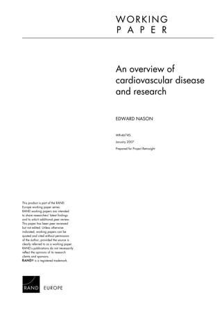 An overview of
cardiovascular disease
and research
EDWARD NASON
WR-467-RS
January 2007
Prepared for Project Retrosight
WORKING
P A P E R
This product is part of the RAND
Europe working paper series.
RAND working papers are intended
to share researchers’ latest findings
and to solicit additional peer review.
This paper has been peer reviewed
but not edited. Unless otherwise
indicated, working papers can be
quoted and cited without permission
of the author, provided the source is
clearly referred to as a working paper.
RAND’s publications do not necessarily
reflect the opinions of its research
clients and sponsors.
is a registered trademark.
 
