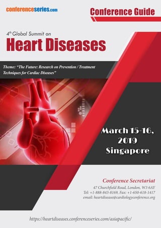 https://heartdiseases.conferenceseries.com/asiapacific/
conferenceseries.com
Conference Guide
Conference Secretariat
47 Churchfield Road, London, W3 6AY
Tel: +1-888-843-8169, Fax: +1-650-618-1417
email: heartdisease@cardiologyconference.org
Theme: “The Future: Research on Prevention / Treatment
Techniques for Cardiac Diseases”
March 15-16,
2019
Singapore
Heart Diseases
4th
Global Summit on
 