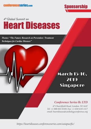 https://heartdiseases.conferenceseries.com/asiapacific/
conferenceseries.com
Theme: “The Future: Research on Prevention / Treatment
Techniques for Cardiac Diseases”
Sponsorship
Conference Series llc LTD
47 Churchfield Road, London, W3 6AY
Tel: +1-888-843-8169, Fax: +1-650-618-1417
email: heartdisease@cardiologyconference.org
March 15-16,
2019
Singapore
Heart Diseases
4th
Global Summit on
 