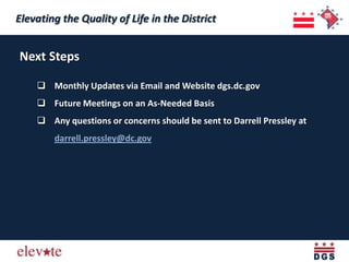 Elevating the Quality of Life in the District
 Elevating the Quality of Life in the District

Next Steps

     Monthly Updates via Email and Website dgs.dc.gov
     Future Meetings on an As-Needed Basis
     Any questions or concerns should be sent to Darrell Pressley at
        darrell.pressley@dc.gov
 