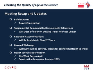 Elevating the Quality of Life in the District
 Elevating the Quality of Life in the District
Meeting Recap and Updates
     Builder Award
       Turner Construction
     Supplemental Demountable/Demountable Relocations
       Will Erect 2nd Floor on Existing Trailer near Rec Center
     Restroom Accommodations
       Will Be Available in New 2nd Story
     Covered Walkways
       Walkways will be covered, except for connecting Hearst to Trailer
     Hearst School Modernization
       Site Work Begins April
       Construction Done over Summer 2013
 