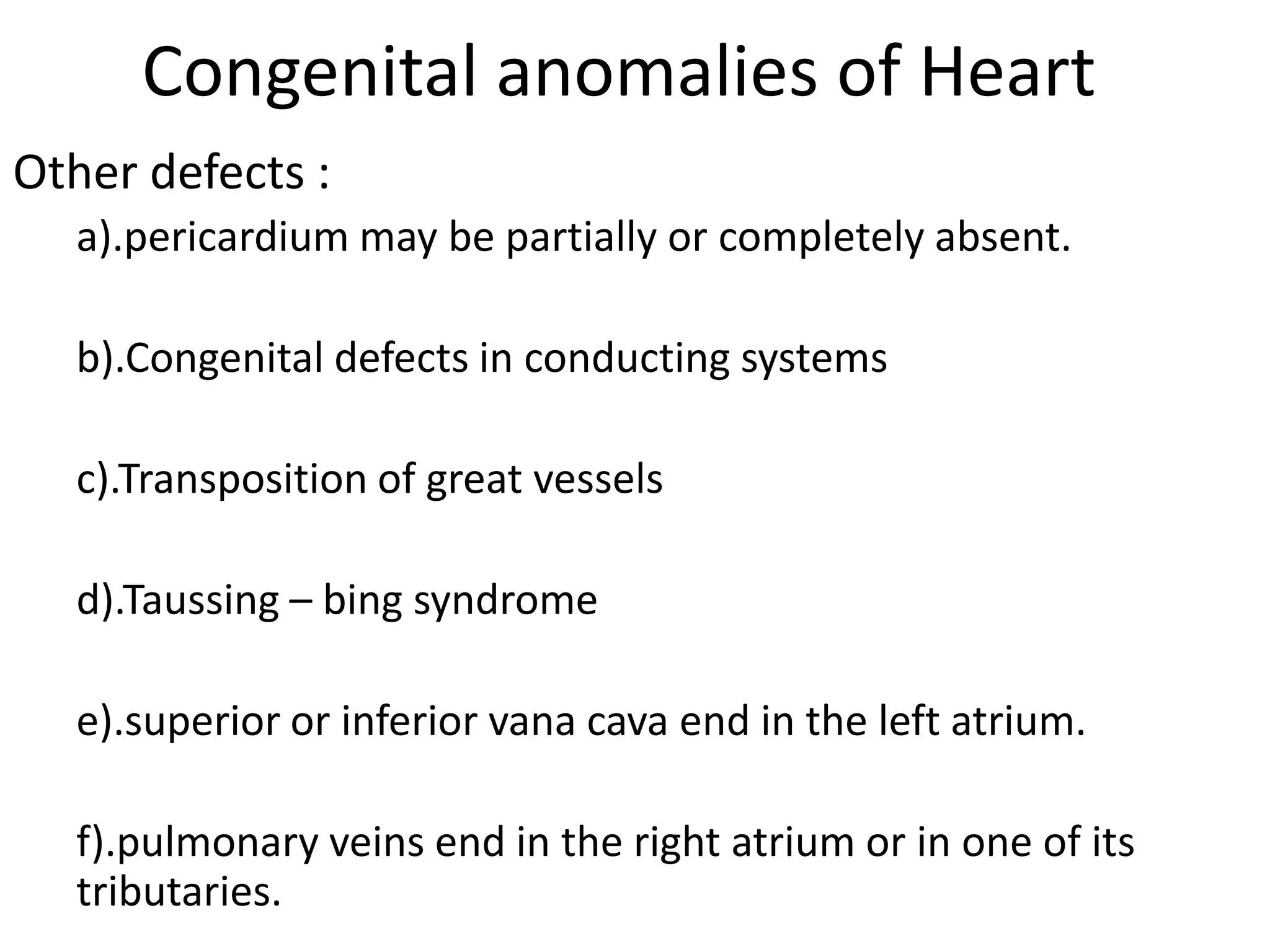 Congenital anomalies of Heart
Other defects :
  a).pericardium may be partially or completely absent.

  b).Congenital defects in conducting systems

  c).Transposition of great vessels

  d).Taussing – bing syndrome

  e).superior or inferior vana cava end in the left atrium.

  f).pulmonary veins end in the right atrium or in one of its
  tributaries.
 