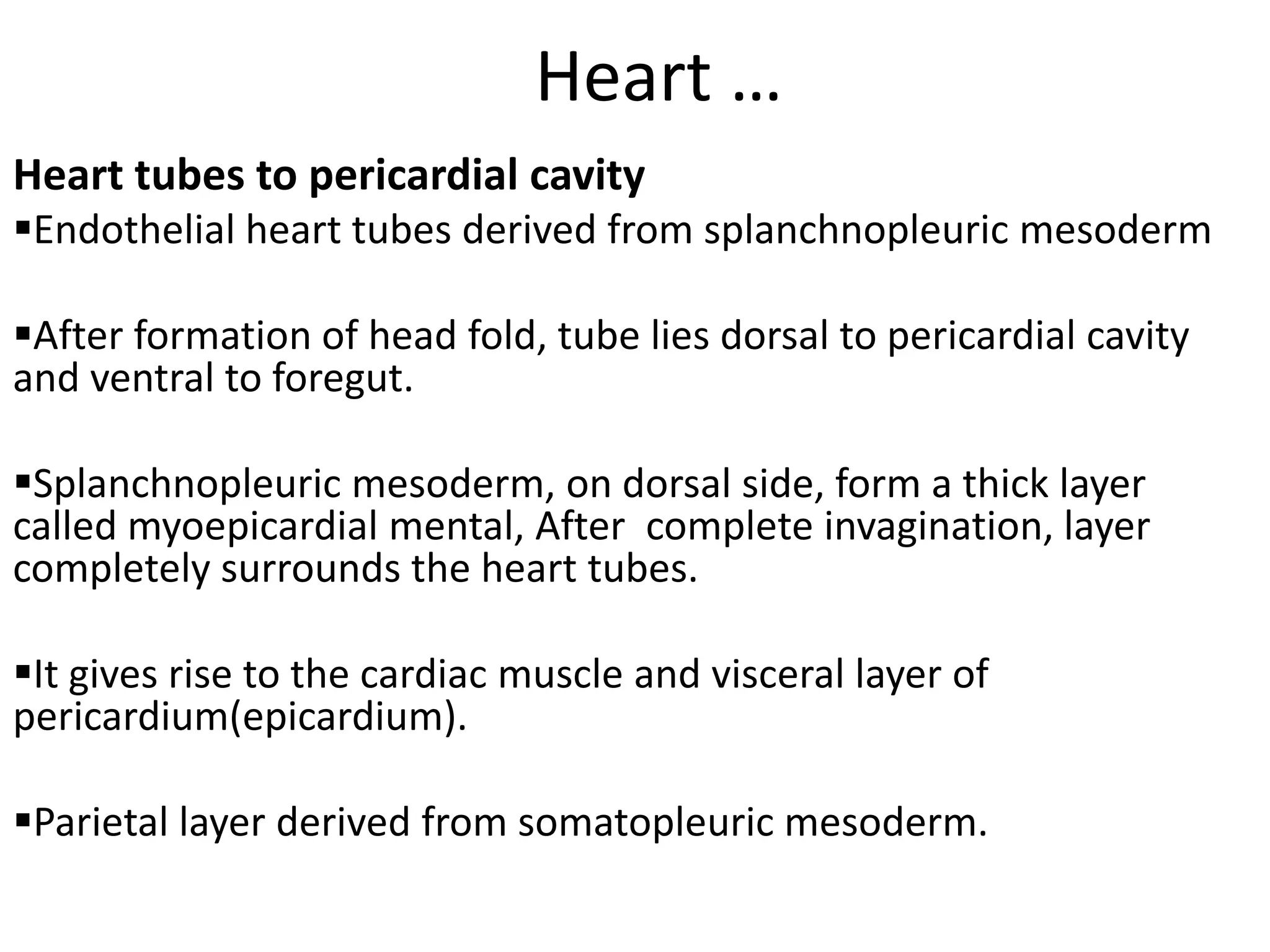 Heart …
Heart tubes to pericardial cavity
Endothelial heart tubes derived from splanchnopleuric mesoderm

After formation of head fold, tube lies dorsal to pericardial cavity
and ventral to foregut.

Splanchnopleuric mesoderm, on dorsal side, form a thick layer
called myoepicardial mental, After complete invagination, layer
completely surrounds the heart tubes.

It gives rise to the cardiac muscle and visceral layer of
pericardium(epicardium).

Parietal layer derived from somatopleuric mesoderm.
 