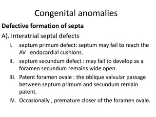 Congenital anomalies
Defective formation of septa
A). Interatrial septal defects
  I.   septum primum defect: septum may fail to reach the
       AV endocardial cushions.
  II. septum secundum defect : may fail to develop as a
       foramen secundum remains wide open.
  III. Patent foramen ovale : the oblique valvular passage
       between septum primum and secundum remain
       patent.
  IV. Occasionally , premature closer of the foramen ovale.
 