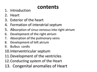 1.   Introduction
                       contents
2.   Heart
3.   Exterior of the heart
4.   Formation of interatrial septum
5.   Absorption of sinus venosus into right atrium
6.   Development of the right atrium
7.   Absorption of the pulmonary veins
8.   Development of left atrium
9.   Bulbus cordis
10.Interventricular septum
11.Development of the ventricles
12.Conducting system of the Heart
13. Congenital anomalies of Heart
 
