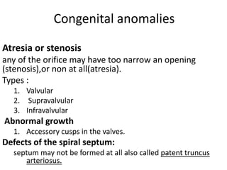 Congenital anomalies

Atresia or stenosis
any of the orifice may have too narrow an opening
(stenosis),or non at all(atresia).
Types :
  1. Valvular
  2. Supravalvular
  3. Infravalvular
Abnormal growth
  1. Accessory cusps in the valves.
Defects of the spiral septum:
  septum may not be formed at all also called patent truncus
     arteriosus.
 