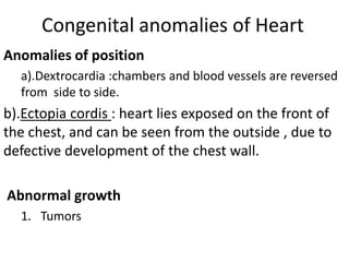 Congenital anomalies of Heart
Anomalies of position
  a).Dextrocardia :chambers and blood vessels are reversed
  from side to side.
b).Ectopia cordis : heart lies exposed on the front of
the chest, and can be seen from the outside , due to
defective development of the chest wall.

Abnormal growth
  1. Tumors
 