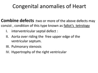 Congenital anomalies of Heart

Combine defects :two or more of the above defects may
consist , condition of this type known as fallot’s tetrology
   I. interventricular septal defect :
   II. Aorta over riding the free upper edge of the
        ventricular septum.
   III. Pulmonary stenosis
   IV. Hypertrophy of the right ventricular
 
