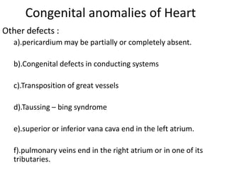 Congenital anomalies of Heart
Other defects :
  a).pericardium may be partially or completely absent.

  b).Congenital defects in conducting systems

  c).Transposition of great vessels

  d).Taussing – bing syndrome

  e).superior or inferior vana cava end in the left atrium.

  f).pulmonary veins end in the right atrium or in one of its
  tributaries.
 