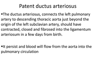 Patent ductus arteriosus
The ductus arteriosus, connects the left pulmonary
artery to descending thoracic aorta just beyond the
origin of the left subclavian artery, should have
contracted, closed and fibrosed into the ligamentum
arteriosum in a few days from birth.

It persist and blood will flow from the aorta into the
pulmonary circulation
 