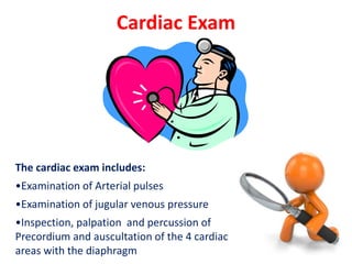 Cardiac Exam
The cardiac exam includes:
•Examination of Arterial pulses
•Examination of jugular venous pressure
•Inspection, palpation and percussion of
Precordium and auscultation of the 4 cardiac
areas with the diaphragm
 