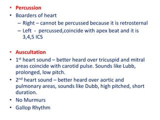 • Percussion
• Boarders of heart
– Right – cannot be percussed because it is retrosternal
– Left - percussed,coincide with apex beat and it is
3,4,5 ICS
• Auscultation
• 1st heart sound – better heard over tricuspid and mitral
areas coincide with carotid pulse. Sounds like Lubb,
prolonged, low pitch.
• 2nd heart sound – better heard over aortic and
pulmonary areas, sounds like Dubb, high pitched, short
duration.
• No Murmurs
• Gallop Rhythm
 