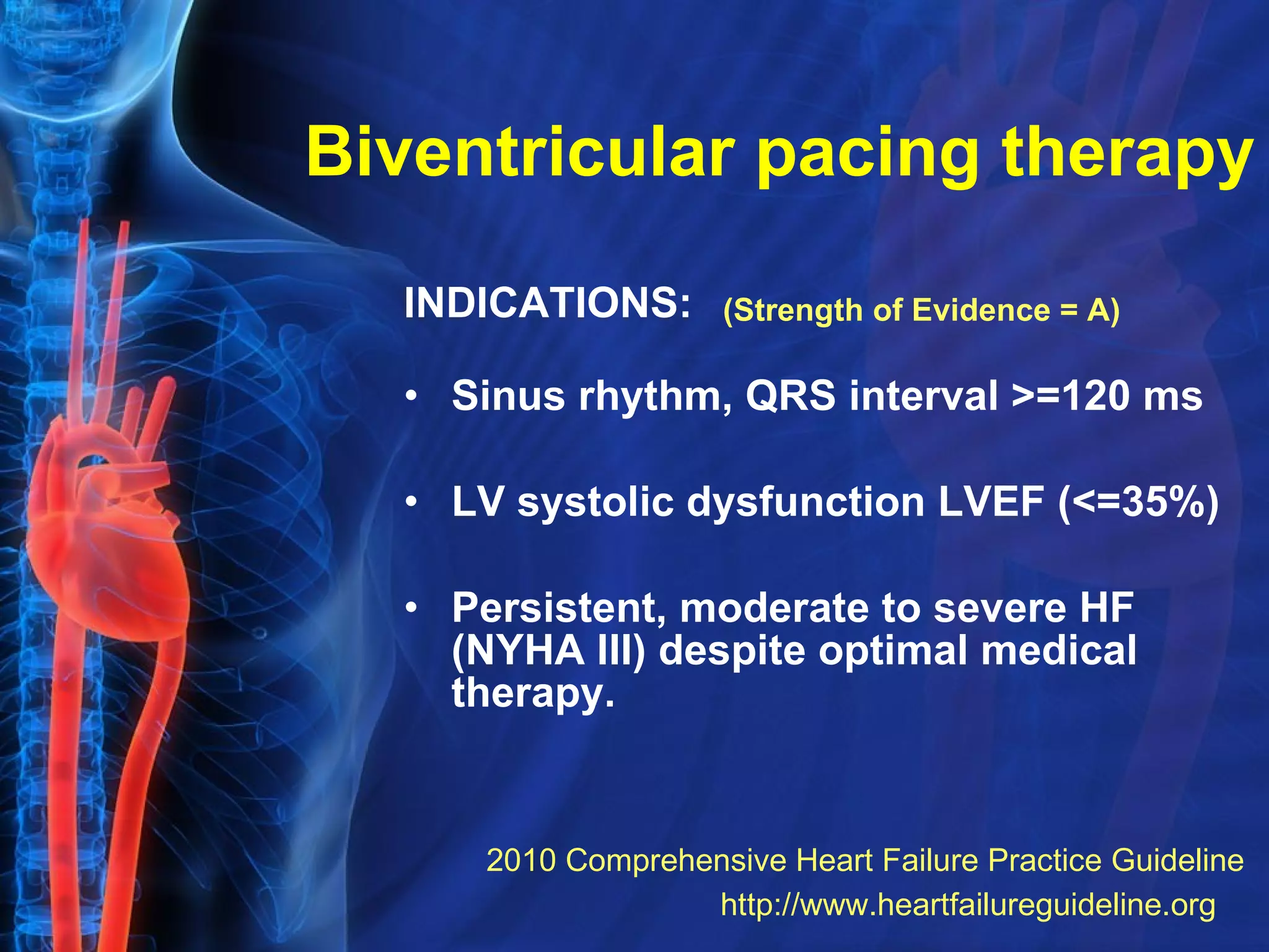 Biventricular pacing therapy INDICATIONS:   Sinus rhythm, QRS interval >=120 ms LV systolic dysfunction LVEF (<=35%)  Persistent, moderate to severe HF (NYHA III) despite optimal medical therapy.  (Strength of Evidence = A) http://www.heartfailureguideline.org   2010 Comprehensive Heart Failure Practice Guideline 