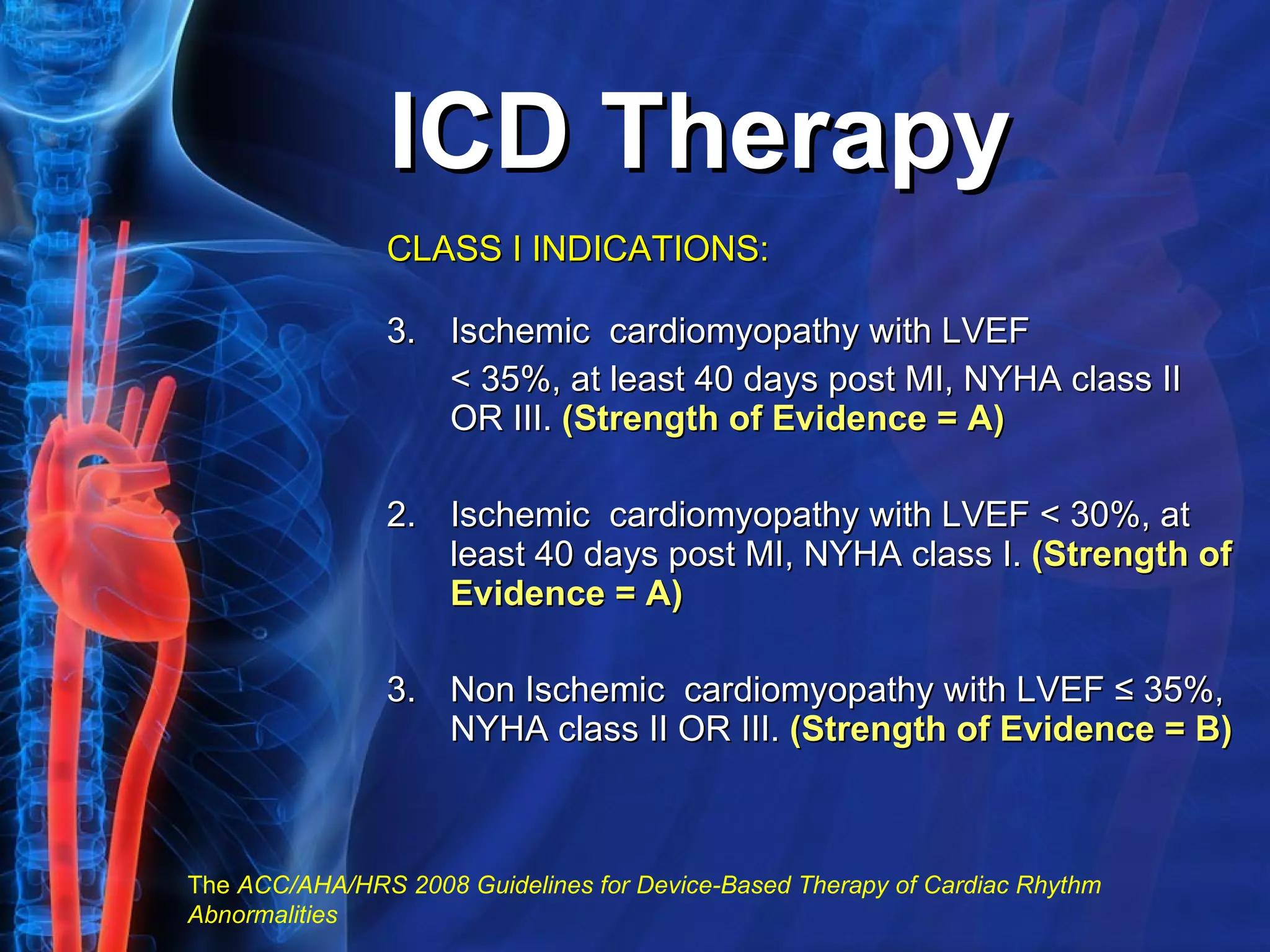 ICD Therapy CLASS I INDICATIONS: Ischemic  cardiomyopathy with LVEF  < 35%, at least 40 days post MI, NYHA class II OR III.  (Strength of Evidence = A) 2. Ischemic  cardiomyopathy with LVEF < 30%, at least 40 days post MI, NYHA class I.  (Strength of Evidence = A) 3. Non Ischemic  cardiomyopathy with LVEF ≤ 35%, NYHA class II OR III.  (Strength of Evidence = B) The  ACC/AHA/HRS 2008 Guidelines for Device-Based Therapy of Cardiac Rhythm Abnormalities   