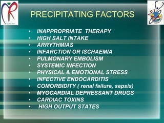 PRECIPITATING FACTORS INAPPROPRIATE  THERAPY HIGH SALT INTAKE  ARRYTHMIAS INFARCTION OR ISCHAEMIA PULMONARY EMBOLISM SYSTEMIC INFECTION PHYSICAL & EMOTIONAL STRESS INFECTIVE ENDOCARDITIS COMORBIDITY ( renal failure, sepsis) MYOCARDIAL DEPRESSANT DRUGS CARDIAC TOXINS HIGH OUTPUT STATES 