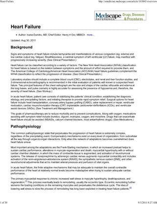 Heart Failure                                                                                   http://emedicine.medscape.com/article/163062-overview




                 Author: Ioana Dumitru, MD; Chief Editor: Henry H Ooi, MBBCh more...

          Updated: Aug 30, 2011

          Background
          Signs and symptoms of heart failure include tachycardia and manifestations of venous congestion (eg, edema) and
          low cardiac output (eg, fatigue). Breathlessness, a cardinal symptom of left ventricular (LV) failure, may manifest with
          progressively increasing severity. (See Clinical Presentation.)

          Heart failure can be classified according to a variety of factors. The New York Heart Association (NYHA) classification
          for heart failure is based on the relation between symptoms and the amount of effort required to provoke them, and
          The American College of Cardiology/American Heart Association (ACC/AHA) heart failure guidelines complement the
          NYHA classification to reflect the progression of disease. (See Clinical Presentation.)

          Laboratory studies should include a complete blood count (CBC), electrolytes, and renal and liver function studies, and
          2-dimensional echocardiography is recommended in the initial evaluation of patients with known or suspected heart
          failure. Two principal features of the chest radiograph are the size and shape of the cardiac silhouette and edema at
          the lung bases, and pulse oximetry is highly accurate for assessing the presence of hypoxemia and, therefore, the
          severity of heart failure. (See Workup.)

          In acute heart failure, patient care consists of stabilizing the patients’ clinical condition; establishing the diagnosis,
          etiology, and precipitating factors; and initiating therapies to provide rapid symptom relief. Surgical options for heart
          failure include heart transplantation, coronary artery bypass grafting (CABG), valve replacement or repair, ventricular
          restoration, cardiac resynchronization therapy (CRT, implantable cardioverter-defibrillators (ICDs), and ventricular
          assist devices (VADs). (See Treatment and Management.)

          The goals of pharmacotherapy are to reduce morbidity and to prevent complications. Along with oxygen, medications
          assisting with symptom relief include diuretics, digoxin, inotropes, oxygen, and morphine. Drugs that can exacerbate
          heart failure should be avoided (NSAIDs, calcium channel blockers, most antiarrhythmic drugs). (See Medications.)

          Pathophysiology
          The common pathophysiologic state that perpetuates the progression of heart failure is extremely complex,
          regardless of the precipitating event. Compensatory mechanisms exist on every level of organization, from subcellular
          all the way through organ-to-organ interactions. Only when this network of adaptations becomes overwhelmed does
          heart failure ensue.

          Most important among the adaptations are the Frank-Starling mechanism, in which an increased preload helps to
          sustain cardiac performance; alterations in myocyte regeneration and death; myocardial hypertrophy with or without
          cardiac chamber dilatation, in which the mass of contractile tissue is augmented; and activation of neurohumoral
          systems. The release of norepinephrine by adrenergic cardiac nerves augments myocardial contractility and includes
          activation of the renin-angiotensin-aldosterone system [RAAS], the sympathetic nervous system [SNS], and other
          neurohumoral adjustments that act to maintain arterial pressure and perfusion of vital organs.

          In acute heart failure, the finite adaptive mechanisms that may be adequate to maintain the overall contractile
          performance of the heart at relatively normal levels become maladaptive when trying to sustain adequate cardiac
          performance.

          The primary myocardial response to chronic increased wall stress is myocyte hypertrophy, death/apoptosis, and
          regeneration.[1] This process eventually leads to remodeling, usually the eccentric type. Eccentric remodeling further
          worsens the loading conditions on the remaining myocytes and perpetuates the deleterious cycle. The idea of
          lowering wall stress to slow the process of remodeling has long been exploited in treating heart failure patients.[2]




1 of 30                                                                                                                                9/3/2011 8:27 AM
 