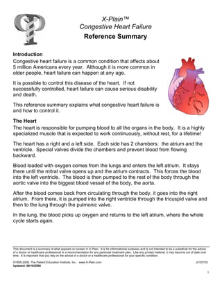 X-Plain™
Congestive Heart Failure
Reference Summary
Introduction
Congestive heart failure is a common condition that affects about
5 million Americans every year. Although it is more common in
older people, heart failure can happen at any age.
It is possible to control this disease of the heart. If not
successfully controlled, heart failure can cause serious disability
and death.
This reference summary explains what congestive heart failure is
and how to control it.
The Heart
The heart is responsible for pumping blood to all the organs in the body. It is a highly
specialized muscle that is expected to work continuously, without rest, for a lifetime!
The heart has a right and a left side. Each side has 2 chambers: the atrium and the
ventricle. Special valves divide the chambers and prevent blood from flowing
backward.
Blood loaded with oxygen comes from the lungs and enters the left atrium. It stays
there until the mitral valve opens up and the atrium contracts. This forces the blood
into the left ventricle. The blood is then pumped to the rest of the body through the
aortic valve into the biggest blood vessel of the body, the aorta.
After the blood comes back from circulating through the body, it goes into the right
atrium. From there, it is pumped into the right ventricle through the tricuspid valve and
then to the lung through the pulmonic valve.
In the lung, the blood picks up oxygen and returns to the left atrium, where the whole
cycle starts again.
This document is a summary of what appears on screen in X-Plain. It is for informational purposes and is not intended to be a substitute for the advice
of a doctor or healthcare professional or a recommendation for any particular treatment plan. Like any printed material, it may become out of date over
time. It is important that you rely on the advice of a doctor or a healthcare professional for your specific condition.
©1995-2006, The Patient Education Institute, Inc. www.X-Plain.com ct120103
Updated: 08/16/2006
1
 