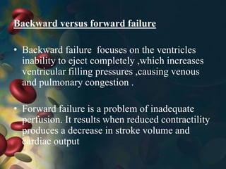 Backward versus forward failure
• Backward failure focuses on the ventricles
inability to eject completely ,which increases
ventricular filling pressures ,causing venous
and pulmonary congestion .
• Forward failure is a problem of inadequate
perfusion. It results when reduced contractility
produces a decrease in stroke volume and
cardiac output
 