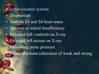 Cardiovascular system
• Diaphoresis
• Audible S3 and S4 heart tones
• Murmur or mitral insufficiency
• Enlarged left ventricle on X-ray
• Enlarged left atrium on X-ray
• Narrowing pulse pressure
• Pulses alternans (alteration of weak and strong
beats)
 