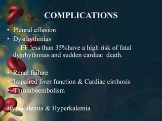 COMPLICATIONS
• Pleural effusion
• Dysrhythmias
EF less than 35%have a high risk of fatal
dysrhythmias and sudden cardiac death.
• Renal failure
• Impaired liver function & Cardiac cirrhosis
• Thromboembolism
Hypokalemia & Hyperkalemia
 