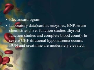 • Electrocardiogram
• Laboratory data(cardiac enzymes, BNP,serum
chemistries ,liver function studies ,thyroid
function studies and complete blood count). In
severe CHF dilutional hyponatremia occurs.
BUN and creatinine are moderately elevated.
 