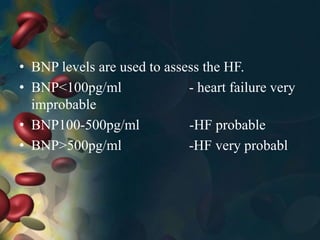 • BNP levels are used to assess the HF.
• BNP<100pg/ml - heart failure very
improbable
• BNP100-500pg/ml -HF probable
• BNP>500pg/ml -HF very probabl
 