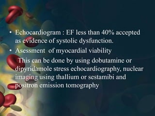 • Echocardiogram : EF less than 40% accepted
as evidence of systolic dysfunction.
• Asessment of myocardial viability
This can be done by using dobutamine or
dipyridamole stress echocardiography, nuclear
imaging using thallium or sestamibi and
positron emission tomography
 