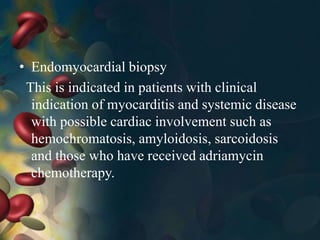 • Endomyocardial biopsy
This is indicated in patients with clinical
indication of myocarditis and systemic disease
with possible cardiac involvement such as
hemochromatosis, amyloidosis, sarcoidosis
and those who have received adriamycin
chemotherapy.
 