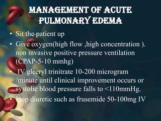 MANAGEMENT OF ACUTE
PULMONARY EDEMA
• Sit the patient up
• Give oxygen(high flow ,high concentration ).
non invasive positive pressure ventilation
(CPAP-5-10 mmhg)
• IV glceryl trinitrate 10-200 microgram
/minute until clinical improvement occurs or
systolic blood pressure falls to ˂110mmHg.
• loop diuretic such as frusemide 50-100mg IV
 