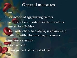 General measures
• Rest
• Correction of aggravating factors
• Salt restriction – sodium intake should be
limited to ˂ 2g/day
• Fluid restriction- to 1-2l/day is advisable in
patients with dilutional hyponatremia.
• Smoking cessation
• Avoid alcohol
• Management of co morbidities
 