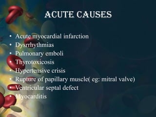 Acute causes
• Acute myocardial infarction
• Dysrrhythmias
• Pulmonary emboli
• Thyrotoxicosis
• Hypertensive crisis
• Rupture of papillary muscle( eg: mitral valve)
• Ventricular septal defect
• Myocarditis
 