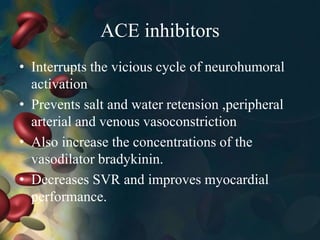 ACE inhibitors
• Interrupts the vicious cycle of neurohumoral
activation
• Prevents salt and water retension ,peripheral
arterial and venous vasoconstriction
• Also increase the concentrations of the
vasodilator bradykinin.
• Decreases SVR and improves myocardial
performance.
 