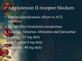 Angiiotensin II receptor blockers
• Similar hemodynamic effects to ACE
inhibitors
• Do not affect bradykinin metabolism
• Losartan, Valsartan, Irbesartan and Eprosartan
• Losartan :25 mg daily
• Candesartan:4 mg daily
• Valsartan : 40 mg daily
 